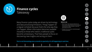 Finance cycles
Takeaway
04
05
01
03
02
07
08
06
13
What to do
•• Which of your most important decisions are
driven by the calendar? Rethink how and whether
those decisions might be made in a real-time
operating environment.
•• Develop a list of use cases to take advantage of
real-time automation.
Many finance cycles today are driven by technology
and data-processing limitations. Things happen on
a regular schedule because that’s the only way they
can happen. When information becomes available
instantly to those who need it, traditional cycles
become unnecessary. That frees people to focus on
discovering new insights and acting on them.
You’re not forecasting once a month or quarterly. It’s all happening in real time.
 