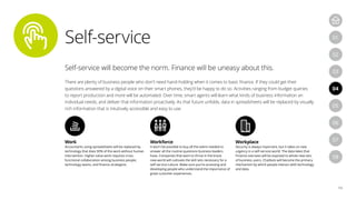 Self-service
14
04
07
05
08
01
03
06
02
Self-service will become the norm. Finance will be uneasy about this.
There are plenty of business people who don’t need hand-holding when it comes to basic finance. If they could get their
questions answered by a digital voice on their smart phones, they’d be happy to do so. Activities ranging from budget queries
to report production and more will be automated. Over time, smart agents will learn what kinds of business information an
individual needs, and deliver that information proactively. As that future unfolds, data in spreadsheets will be replaced by visually
rich information that is intuitively accessible and easy to use.
Work
Accountants using spreadsheets will be replaced by
technology that does 90% of the work without human
intervention. Higher-value work requires cross-
functional collaboration among business people,
technology teams, and finance strategists.
Workforce
It won’t be possible to buy all the talent needed to
answer all the routine questions business leaders
have. Companies that want to thrive in the brave
new world will cultivate the skill sets necessary for a
self-service culture. Make sure you’re accessing and
developing people who understand the importance of
great customer experiences.
Workplace
Security is always important, but it takes on new
urgency in a self-service world. The data lakes that
Finance oversees will be exposed to whole new sets
of business users. Chatbots will become the primary
mechanism by which people interact with technology
and data.
 