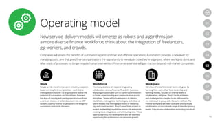 Operating model
16
04
07
05
08
01
03
06
02
New service-delivery models will emerge as robots and algorithms join
a more diverse finance workforce; think about the integration of freelancers,
gig workers, and crowds.
Companies will assess the benefits of automation against onshore and offshore operations. Automation provides a new lever for
managing costs, one that gives finance organizations the opportunity to reevaluate how they’re organized, where work gets done, and
what kinds of processes no longer require human intervention. Finance-as-a-service will gain traction beyond mid-market companies.
Work
People will do more human work including exception-
based and insight driven activities—work that is
investigative in nature—as organizations realize the
potential of automation and blockchain. Gone are
the days of copying and pasting special values from
a contract, invoice, or other document into an ERP
system. Leading finance organizations are designing
automation tools to do this work.
Workforce
Finance operations will depend on growing
collaboration among Finance, IT, and the business.
Many organizations will turn to Centers of Innovation
to foster understanding and communication across
disciplines. Teams will include experts in robotics,
blockchain, and cognitive technologies, with diverse
talent models that leverage portfolios of freelance,
gig, and crowd workers. They’ll move from project to
project, embedding capabilities across the enterprise,
creating more integration, and eliminating silos. Those
open to learning and development will see the most
opportunity for professional and personal growth.
Workplace
Members of cross-functional teams will grow by
learning from each other. New leadership and
teaming models, focused on intense levels of
collaboration, will grow. They’ll tackle problems
and challenges too complex to be addressed by
any individual or group with the same skill set. The
finance workplace will need to enable and facilitate
collaboration across a broad range of interdisciplinary
teams. Easy-to-use collaboration technology is critical.
 