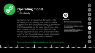 Operating model
Takeaway
04
05
01
03
02
07
08
06
17
What to do
•• Meet with your outsourcing providers. Ask
them to share their strategies for automation,
cognitive, and blockchain over the next seven
years. Identify how productivity improvements
will be shared. Insist on being dealt into the game
on automation upside.
•• Use scenario planning to figure out how
technology will affect choices about what work
should be done where and by whom.
Companies may see significant disruption in the
offshoring and outsourcing space, with individual
suppliers and their capabilities looking quite different
than they do today. At the same time, the need to
build dynamic, cross-functional teams will strain
finance organizations that aren’t preparing now for
what’s ahead. As with all changes, good leaders will
be essential for navigating these transitions.
Finance-as-a-service will gain traction beyond mid-market companies.
 