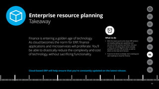 Enterprise resource planning
Takeaway
04
05
01
03
02
07
08
06
19
What to do
•• With the recent push to the cloud, ERP vendors
are steadily adding new capabilities and
services to their product portfolios. Ask your
IT team for a briefing about what’s already
possible from your ERP provider, as well as
what’s on the near-term horizon.
•• If you’ve not done so already, start creating your
own roadmap to cloud for Finance.
Finance is entering a golden age of technology.
As cloud becomes the norm for ERP, finance
applications and microservices will proliferate. You’ll
be able to drastically reduce the complexity and cost
of technology, without sacrificing functionality.
Cloud-based ERP will help ensure that you’re constantly updated on the latest release.
 