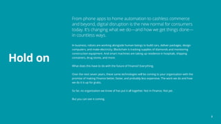 From phone apps to home automation to cashless commerce
and beyond, digital disruption is the new normal for consumers
today. It’s changing what we do—and how we get things done—
in countless ways.
In business, robots are working alongside human beings to build cars, deliver packages, design
computers, and make electricity. Blockchain is tracking supplies of diamonds and monitoring
construction equipment. And smart machines are taking up residence in hospitals, shipping
containers, drug stores, and more.
What does this have to do with the future of Finance? Everything.
Over the next seven years, these same technologies will be coming to your organization with the
promise of making Finance better, faster, and probably less expensive. The work we do and how
we do it is up for grabs.
So far, no organization we know of has put it all together. Not in Finance. Not yet.
But you can see it coming.
Hold on
2
 
