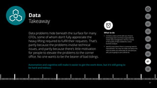 Data
Takeaway
04
05
01
03
02
07
08
06
21
What to do
•• Convene a data summit with your finance
technology team and those responsible for
master data management. Ask for a review
of the quality of data needed for critical
business analysis.
•• Identify areas where there’s a pressing need for
improvement. You may not really care about this
now, but when you eventually do care (and you
will), you’re going to care a whole lot.
Data problems hide beneath the surface for many
CFOs, some of whom don’t fully appreciate the
heavy lifting required to fulfill their requests. That’s
partly because the problems involve technical
issues, and partly because there’s little motivation
for people to elevate the problems to the corner
office. No one wants to be the bearer of bad tidings.
Automation and cognitive will make it easier to get the work done, but it’s still going to
be hard and tedious.
 