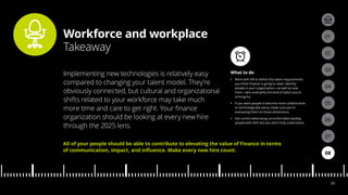 Workforce and workplace
Takeaway
04
05
01
03
02
07
08
06
23
What to do
•• Work with HR to define the talent requirements
you think Finance is going to need. Identify
people in your organization—as well as new
hires—who exemplify the kind of talent you’re
striving for.
•• If you want people to become more collaborative
or technologically savvy, make sure you’re
evaluating them on those dimensions.
•• Get comfortable being uncomfortable leading
people with skill sets you don’t fully understand.
Implementing new technologies is relatively easy
compared to changing your talent model. They’re
obviously connected, but cultural and organizational
shifts related to your workforce may take much
more time and care to get right. Your finance
organization should be looking at every new hire
through the 2025 lens.
All of your people should be able to contribute to elevating the value of Finance in terms
of communication, impact, and influence. Make every new hire count.
 