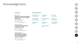 Authors
Anton Sher
Principal, US Finance and Enterprise
Performance – Finance in a Digital
World™
Leader
Deloitte Consulting LLP
Tel: +1 213 553 1073
Email: ansher@deloitte.com
Steven Ehrenhalt
Principal, US and Global Finance
Transformation Leader
Deloitte Consulting LLP
Tel: +1 212 618 4200
Email: hehrenhalt@deloitte.com
Jonathan Englert
Senior Manager, US Finance
and Enterprise Performance –
Finance in a Digital World™
Deloitte Consulting LLP
Tel: +1 215 405 7765
Email: jenglert@deloitte.com
Contributors
David Anderson
United Kingdom
Michael Haupt
United Kingdom
Mario Schmitz
Germany
Rolf Epstein
Germany
Matthew Pieroni
Australia
Paul Wensor
Australia
Soumen Mukerji
India
Brad Smith
United States
Mike Danitz
United States
Jamie Weidner
United States
04
07
05
08
01
03
06
02
25
Acknowledgements
 