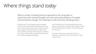 3
While a number of leading finance organizations are using pilots to
experiment with new technologies, we aren’t yet seeing evidence of scalable,
transformational change. The roadmaps to that future are still being drawn.
The good news? The technologies needed to reimagine
Finance are here and they will only get better. Plus, we can
learn a lot from other business functions. Modern factories
give us a glimpse of what automation can deliver. Smart
contracts show us new ways of tracking assets. The lessons
are out there. We don’t have to reinvent the wheel. We can
focus instead on adapting and adopting.
Here’s the bottom line. The business leaders that Finance
supports are people first. They see how technology is making
their personal lives better and easier. That’s what they want
for Finance, too.
The needs of the business are growing. The pace of
innovation is accelerating. CFOs can either plan for change,
or plan to retire.
Where things stand today
 
