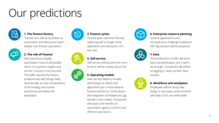 1. The finance factory
Transactions will be touchless as
automation and blockchain reach
deeper into finance operations.
2. The role of Finance
With operations largely
automated, Finance will double
down on business insights and
service. Success is not assured.
The skills required by finance
professionals will change, likely
dramatically, as new combinations
of technology and human
workforces permeate the
workplace.
3. Finance cycles
Finance goes real time. Periodic
reporting will no longer drive
operations and decisions—if it
ever did.
4. Self-service
Self-service will become the norm.
Finance will be uneasy about this.
5. Operating models
New service-delivery models
will emerge as robots and
algorithms join a more diverse
finance workforce—think about
the integration of freelancers, gig
workers, and crowds. Companies
will assess the benefits of
automation against onshore and
offshore operations.
6. Enterprise resource planning
Finance applications and
microservices challenge traditional
ERP. Big vendors will be prepared.
7. Data
The proliferation of APIs will drive
data standardization, but it won’t
be enough. Companies will still be
struggling to clean up their data
messes.
8. Workforce and workplace
Employees will be doing new
things in new ways, some of which
will make CFOs uncomfortable.
Our predictions
6
 