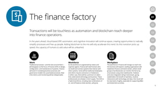 Transactions will be touchless as automation and blockchain reach deeper
into finance operations.
In the years ahead, cloud-based ERP, automation, and cognitive innovation will continue apace, creating opportunities to radically
simplify processes and free up people. Adding blockchain to the mix will only accelerate this trend. As this transition picks up
speed, the capacity of humans to add value will be unleashed.
Work
Traditional processes—and the silos around them—
will disappear as the focus of Finance shifts to design,
configuration, and maintenance of systems. Finance
will excel in translating business practices and
governance models into automated processes. Real-
time metrics and monitoring will be indispensable.
Workforce
As the workforce is augmented by robots and
cognitive agents, Finance will need humans who
can build and connect systems that interact with
other systems. Some will be traditional employees,
and others may be contractors or freelancers.
In either case, there will be a premium on talent
that understands technology and business. These
professionals are already in short supply. The shift to
a hybrid workforce, including new combinations of
on- and off-balance sheet workers, will grow.
Workplace
The workforce in Finance will change; its reach into
the business will expand. Leading organizations will
implement finance command centers, where small
groups of professionals can monitor the full array
of processes using smart dashboards. Chatbots
and voice integration will go mainstream, giving
stakeholders the benefit of seamless, intuitive
interactions with technology and data. One result will
be new levels of agility, especially for supporting M&A
and divestment activities.
The finance factory
8
04
07
05
08
01
03
06
02
 