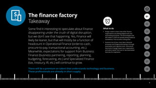 The finance factory
Takeaway
04
05
01
03
02
07
08
06
9
There will be a premium on talent that understands technology and business.
These professionals are already in short supply.
What to do
•• Assign a team to learn how other finance
organizations are piloting digital tools and
automating processes. The technologies that
will matter in 2025 are already being looked at
somewhere. Find out who’s doing what.
•• Examine one of your most labor-intensive
processes and imagine eliminating it through
automation and cognitive tools. How would
that kind of change impact your organization
and talent needs? Visit one or two automated
factories for inspiration.
Some find it interesting to speculate about Finance
disappearing under the crush of digital disruption,
but we don’t see that happening. Yes, Finance will
likely be leaner, but that will mostly be a function of
headcount in Operational Finance (order-to-cash,
procure-to-pay, transactional accounting, etc.).
Meanwhile, expectations for support from Business
Finance (business partnering, reporting, planning,
budgeting, forecasting, etc.) and Specialized Finance
(tax, treasury, IR, etc.) will continue to grow.
 