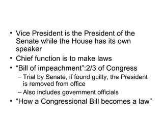 Vice President is the President of the Senate while the House has its own speaker Chief function is to make laws “Bill of impeachment”:2/3 of Congress Trial by Senate, if found guilty, the President is removed from office Also includes government officials “How a Congressional Bill becomes a law” 