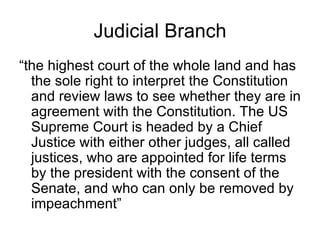 Judicial Branch “the highest court of the whole land and has the sole right to interpret the Constitution and review laws to see whether they are in agreement with the Constitution. The US Supreme Court is headed by a Chief Justice with either other judges, all called justices, who are appointed for life terms by the president with the consent of the Senate, and who can only be removed by impeachment” 