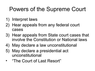 Powers of the Supreme Court Interpret laws Hear appeals from any federal court cases Hear appeals from State court cases that involve the Constitution or National laws May declare a law unconstitutional May declare a presidential act unconstitutional “The Court of Last Resort” 