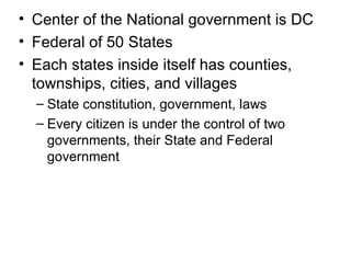 Center of the National government is DC Federal of 50 States Each states inside itself has counties, townships, cities, and villages State constitution, government, laws Every citizen is under the control of two governments, their State and Federal government 