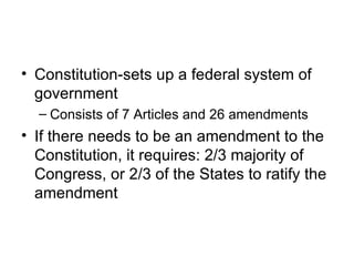 Constitution-sets up a federal system of government Consists of 7 Articles and 26 amendments If there needs to be an amendment to the Constitution, it requires: 2/3 majority of Congress, or 2/3 of the States to ratify the amendment 