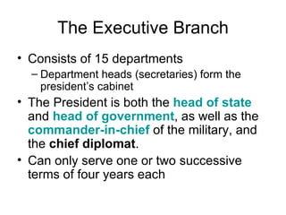 The Executive Branch Consists of 15 departments Department heads (secretaries) form the president’s cabinet The President is both the  head of state  and  head of government , as well as the  commander-in-chief  of the military, and the  chief diplomat .  Can only serve one or two successive terms of four years each 