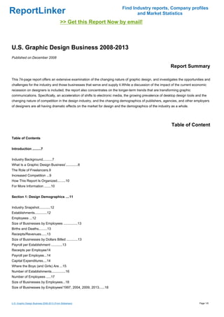 Find Industry reports, Company profiles
ReportLinker                                                                     and Market Statistics
                                            >> Get this Report Now by email!



U.S. Graphic Design Business 2008-2013
Published on December 2008

                                                                                                          Report Summary

This 74-page report offers an extensive examination of the changing nature of graphic design, and investigates the opportunities and
challenges for the industry and those businesses that serve and supply it.While a discussion of the impact of the current economic
recession on designers is included, the report also concentrates on the longer-term trends that are transforming graphic
communications. Specifically, an acceleration of shifts to electronic media, the growing prevalence of desktop design tools and the
changing nature of competition in the design industry, and the changing demographics of publishers, agencies, and other employers
of designers are all having dramatic effects on the market for design and the demographics of the industry as a whole.




                                                                                                           Table of Content

Table of Contents


Introduction .........7


Industry Background..........7
What Is a Graphic Design Business'.............8
The Role of Freelancers.9
Increased Competition ...9
How This Report Is Organized.........10
For More Information .......10


Section 1: Design Demographics ....11


Industry Snapshot............12
Establishments.............12
Employees ...12
Size of Businesses by Employees ...............13
Births and Deaths.........13
Receipts/Revenues......13
Size of Businesses by Dollars Billed ............13
Payroll per Establishment ............13
Receipts per Employee14
Payroll per Employee...14
Capital Expenditures....14
Where the Boys (and Girls) Are ...15
Number of Establishments...............16
Number of Employees .....17
Size of Businesses by Employees...18
Size of Businesses by Employees'1997, 2004, 2009, 2013......18



U.S. Graphic Design Business 2008-2013 (From Slideshare)                                                                      Page 1/6
 