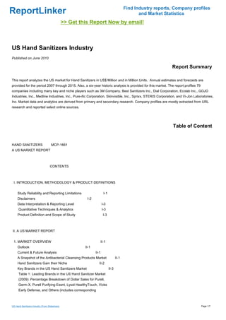 Find Industry reports, Company profiles
ReportLinker                                                                                        and Market Statistics
                                                >> Get this Report Now by email!



US Hand Sanitizers Industry
Published on June 2010

                                                                                                                  Report Summary

This report analyzes the US market for Hand Sanitizers in US$ Million and in Million Units. Annual estimates and forecasts are
provided for the period 2007 through 2015. Also, a six-year historic analysis is provided for this market. The report profiles 79
companies including many key and niche players such as 3M Company, Best Sanitizers Inc., Dial Corporation, Ecolab Inc., GOJO
Industries, Inc., Medline Industries, Inc., Pure-ific Corporation, Skinvisible, Inc., Sprixx, STERIS Corporation, and Vi-Jon Laboratories,
Inc. Market data and analytics are derived from primary and secondary research. Company profiles are mostly extracted from URL
research and reported select online sources.




                                                                                                                   Table of Content


HAND SANITIZERSMCP-1661
A US MARKET REPORT



                                    CONTENTS



 I. INTRODUCTION, METHODOLOGY & PRODUCT DEFINITIONS


     Study Reliability and Reporting Limitations                         I-1
     Disclaimers                                          I-2
     Data Interpretation & Reporting Level                             I-3
      Quantitative Techniques & Analytics                              I-3
     Product Definition and Scope of Study                              I-3



II. A US MARKET REPORT


 1. MARKET OVERVIEW                                                    II-1
     Outlook                                             II-1
     Current & Future Analysis                                  II-1
     A Snapshot of the Antibacterial Cleansing Products Market                        II-1
     Hand Sanitizers Gain their Niche                              II-2
     Key Brands in the US Hand Sanitizers Market                               II-3
      Table 1: Leading Brands in the US Hand Sanitizer Market
      (2009): Percentage Breakdown of Dollar Sales for Purell,
      Germ-X, Purell Purifying Essnt, Lysol HeaIthyTouch, Vicks
      Early Defense, and Others (includes corresponding



US Hand Sanitizers Industry (From Slideshare)                                                                                       Page 1/7
 