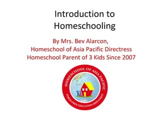 Introduction to Homeschooling By Mrs. Bev Alarcon,  Homeschool of Asia Pacific Directress Homeschool Parent of 3 Kids Since 2007 