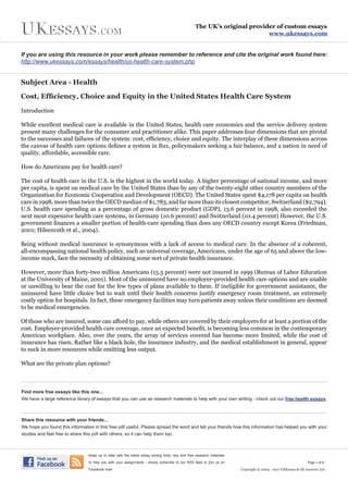 The UK’s original provider of custom essays
                                                                                                                           www.ukessays.com


If you are using this resource in your work please remember to reference and cite the original work found here:
http://www.ukessays.com/essays/health/us-health-care-system.php


Subject Area - Health

Cost, Efficiency, Choice and Equity in the United States Health Care System

Introduction

While excellent medical care is available in the United States, health care economics and the service delivery system
present many challenges for the consumer and practitioner alike. This paper addresses four dimensions that are pivotal
to the successes and failures of the system: cost, efficiency, choice and equity. The interplay of these dimensions across
the canvas of health care options defines a system in flux, policymakers seeking a fair balance, and a nation in need of
quality, affordable, accessible care.

How do Americans pay for health care?

The cost of health care in the U.S. is the highest in the world today. A higher percentage of national income, and more
per capita, is spent on medical care by the United States than by any of the twenty-eight other country members of the
Organization for Economic Cooperation and Development (OECD). The United States spent $4,178 per capita on health
care in 1998, more than twice the OECD median of $1,783, and far more than its closest competitor, Switzerland ($2,794).
U.S. health care spending as a percentage of gross domestic product (GDP), 13.6 percent in 1998, also exceeded the
next most expensive health care systems, in Germany (10.6 percent) and Switzerland (10.4 percent) However, the U.S.
government finances a smaller portion of health-care spending than does any OECD country except Korea (Friedman,
2001; Hilsenrath et al., 2004).

Being without medical insurance is synonymous with a lack of access to medical care. In the absence of a coherent,
all-encompassing national health policy, such as universal coverage, Americans, under the age of 65 and above the low-
income mark, face the necessity of obtaining some sort of private health insurance.

However, more than forty-two million Americans (15.5 percent) were not insured in 1999 (Bureau of Labor Education
at the University of Maine, 2001). Most of the uninsured have no employer-provided health care options and are unable
or unwilling to bear the cost for the few types of plans available to them. If ineligible for government assistance, the
uninsured have little choice but to wait until their health concerns justify emergency room treatment, an extremely
costly option for hospitals. In fact, these emergency facilities may turn patients away unless their conditions are deemed
to be medical emergencies.

Of those who are insured, some can afford to pay, while others are covered by their employers for at least a portion of the
cost. Employer-provided health care coverage, once an expected benefit, is becoming less common in the contemporary
American workplace. Also, over the years, the array of services covered has become more limited, while the cost of
insurance has risen. Rather like a black hole, the insurance industry, and the medical establishment in general, appear
to suck in more resources while emitting less output.

What are the private plan options?



Find more free essays like this one...
We have a large reference library of essays that you can use as research materials to help with your own writing - check out our free health essays.



Share this resource with your friends...
We hope you found this information in this free pdf useful. Please spread the word and tell your friends how this information has helped you with your
studies and feel free to share this pdf with others, so it can help them too.



                                 Keep up to date with the latest essay writing hints, tips and free research materials

                                 to help you with your assignments - simply subscribe to our RSS feed or join us on                                             Page 1 of 6

                                 Facebook now!                                                                           Copyright © 2003 - 2011 UKEssays & All Answers Ltd
 