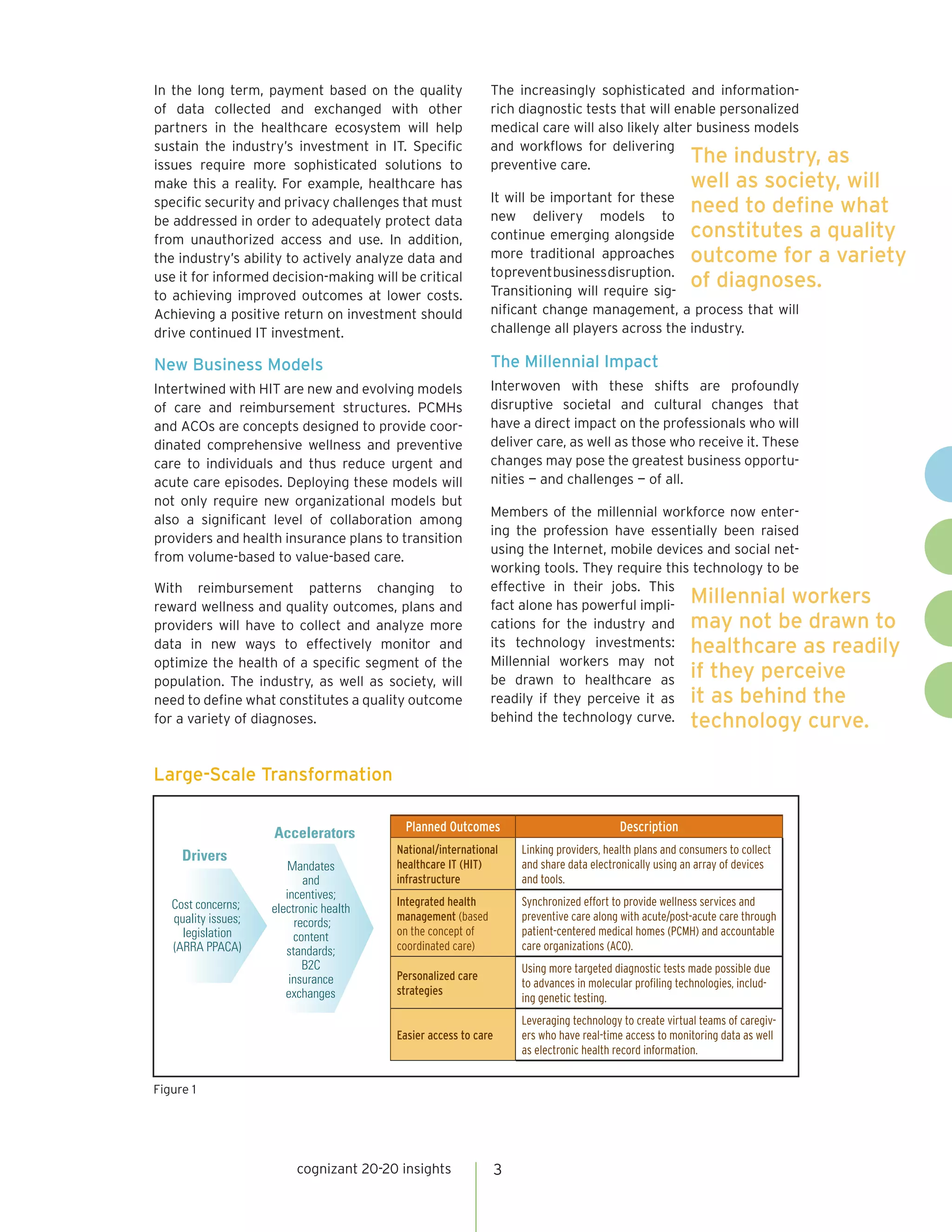 In the long term, payment based on the quality               The increasingly sophisticated and information-
of data collected and exchanged with other                   rich diagnostic tests that will enable personalized
partners in the healthcare ecosystem will help               medical care will also likely alter business models
sustain the industry’s investment in IT. Specific            and workflows for delivering
issues require more sophisticated solutions to               preventive care.                   The industry,           as
make this a reality. For example, healthcare has                                                          well as society, will
                                                             It will be important for these
specific security and privacy challenges that must
                                                             new delivery models to
                                                                                                          need to define what
be addressed in order to adequately protect data
from unauthorized access and use. In addition,               continue emerging alongside                  constitutes a quality
the industry’s ability to actively analyze data and          more traditional approaches                  outcome for a variety
                                                             to prevent business disruption.
use it for informed decision-making will be critical
                                                             Transitioning will require sig-
                                                                                                          of diagnoses.
to achieving improved outcomes at lower costs.
Achieving a positive return on investment should             nificant change management, a process that will
drive continued IT investment.                               challenge all players across the industry.

New Business Models                                          The Millennial Impact
Intertwined with HIT are new and evolving models             Interwoven with these shifts are profoundly
of care and reimbursement structures. PCMHs                  disruptive societal and cultural changes that
and ACOs are concepts designed to provide coor-              have a direct impact on the professionals who will
dinated comprehensive wellness and preventive                deliver care, as well as those who receive it. These
care to individuals and thus reduce urgent and               changes may pose the greatest business opportu-
acute care episodes. Deploying these models will             nities — and challenges — of all.
not only require new organizational models but
                                                             Members of the millennial workforce now enter-
also a significant level of collaboration among
                                                             ing the profession have essentially been raised
providers and health insurance plans to transition
                                                             using the Internet, mobile devices and social net-
from volume-based to value-based care.
                                                             working tools. They require this technology to be
With reimbursement patterns changing to                      effective in their jobs. This
reward wellness and quality outcomes, plans and              fact alone has powerful impli- Millennial workers
providers will have to collect and analyze more              cations for the industry and may not be drawn to
data in new ways to effectively monitor and                  its technology investments: healthcare as readily
optimize the health of a specific segment of the             Millennial workers may not
population. The industry, as well as society, will           be drawn to healthcare as if they perceive
need to define what constitutes a quality outcome            readily if they perceive it as it as behind the
for a variety of diagnoses.                                  behind the technology curve. technology curve.



Large-Scale Transformation


                     Accelerators         Planned Outcomes                                 Description
                                         National/international      Linking providers, health plans and consumers to collect
     Drivers
                        Mandates         healthcare IT (HIT)         and share data electronically using an array of devices
                            and          infrastructure              and tools.
                        incentives;
   Cost concerns;                        Integrated health           Synchronized effort to provide wellness services and
                     electronic health
   quality issues;                       management (based           preventive care along with acute/post-acute care through
                          records;
     legislation          content        on the concept of           patient-centered medical homes (PCMH) and accountable
   (ARRA PPACA)         standards;       coordinated care)           care organizations (ACO).
                            B2C                                      Using more targeted diagnostic tests made possible due
                         insurance       Personalized care
                                                                     to advances in molecular profiling technologies, includ-
                        exchanges        strategies
                                                                     ing genetic testing.
                                                                     Leveraging technology to create virtual teams of caregiv-
                                         Easier access to care       ers who have real-time access to monitoring data as well
                                                                     as electronic health record information.


Figure 1




                          cognizant 20-20 insights               3
 