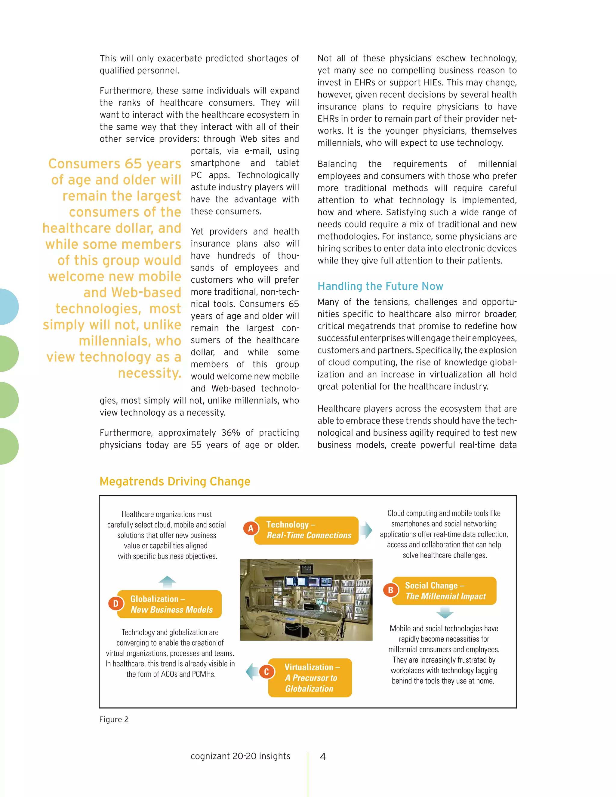 This will only exacerbate predicted shortages of                    Not all of these physicians eschew technology,
            qualified personnel.                                                yet many see no compelling business reason to
                                                                                invest in EHRs or support HIEs. This may change,
        Furthermore, these same individuals will expand                         however, given recent decisions by several health
        the ranks of healthcare consumers. They will                            insurance plans to require physicians to have
        want to interact with the healthcare ecosystem in                       EHRs in order to remain part of their provider net-
        the same way that they interact with all of their                       works. It is the younger physicians, themselves
        other service providers: through Web sites and                          millennials, who will expect to use technology.
                               portals, via e-mail, using
Consumers 65 years smartphone and tablet                                        Balancing the requirements of millennial
of age and older will PC apps. Technologically
                               astute industry players will
                                                                                employees and consumers with those who prefer
                                                                                more traditional methods will require careful
  remain the largest have the advantage with                                    attention to what technology is implemented,
   consumers of the these consumers.                                            how and where. Satisfying such a wide range of
                                                                                needs could require a mix of traditional and new
healthcare dollar, and             Yet providers and health
                                                                                methodologies. For instance, some physicians are
while some members                 insurance plans also will
                                                                                hiring scribes to enter data into electronic devices
                                   have hundreds of thou-
   of this group would             sands of employees and
                                                                                while they give full attention to their patients.
 welcome new mobile                customers who will prefer
                                                                                Handling the Future Now
       and Web-based               more traditional, non-tech-
                                   nical tools. Consumers 65                    Many of the tensions, challenges and opportu-
  technologies, most               years of age and older will                  nities specific to healthcare also mirror broader,
simply will not, unlike            remain the largest con-                      critical megatrends that promise to redefine how
       millennials, who            sumers of the healthcare                     successful enterprises will engage their employees,
                                   dollar, and while some                       customers and partners. Specifically, the explosion
 view technology as a              members of this group                        of cloud computing, the rise of knowledge global-
             necessity.            would welcome new mobile                     ization and an increase in virtualization all hold
                                   and Web-based technolo-                      great potential for the healthcare industry.
            gies, most simply will not, unlike millennials, who
            view technology as a necessity.                                     Healthcare players across the ecosystem that are
                                                                                able to embrace these trends should have the tech-
            Furthermore, approximately 36% of practicing                        nological and business agility required to test new
            physicians today are 55 years of age or older.                      business models, create powerful real-time data



            Megatrends Driving Change

                   Healthcare organizations must                                                  Cloud computing and mobile tools like
              carefully select cloud, mobile and social            Technology –                    smartphones and social networking
                                                               A
                 solutions that offer new business                 Real-Time Connections        applications offer real-time data collection,
                    value or capabilities aligned                                                 access and collaboration that can help
                 with specific business objectives.                                                     solve healthcare challenges.


                                                                                                        Social Change –
                                                                                                  B
                       Globalization –                                                                  The Millennial Impact
               D
                       New Business Models

                   Technology and globalization are                                               Mobile and social technologies have
                 converging to enable the creation of                                                 rapidly become necessities for
             virtual organizations, processes and teams.                                          millennial consumers and employees.
             In healthcare, this trend is already visible in                                       They are increasingly frustrated by
                                                                       Virtualization –           workplaces with technology lagging
                     the form of ACOs and PCMHs.                   C
                                                                       A Precursor to              behind the tools they use at home.
                                                                       Globalization


            Figure 2



                                           cognizant 20-20 insights              4
 
