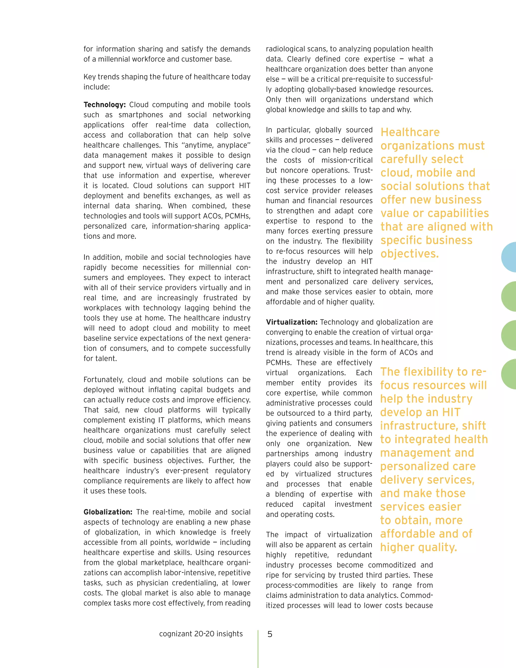 for information sharing and satisfy the demands        radiological scans, to analyzing population health
of a millennial workforce and customer base.           data. Clearly defined core expertise — what a
                                                       healthcare organization does better than anyone
Key trends shaping the future of healthcare today      else — will be a critical pre-requisite to successful-
include:                                               ly adopting globally-based knowledge resources.
                                                       Only then will organizations understand which
Technology: Cloud computing and mobile tools
                                                       global knowledge and skills to tap and why.
such as smartphones and social networking
applications offer real-time data collection,
                                                       In particular, globally sourced Healthcare
access and collaboration that can help solve
                                                       skills and processes — delivered
                                                       via the cloud — can help reduce organizations must
healthcare challenges. This “anytime, anyplace”
data management makes it possible to design
                                                       the costs of mission-critical carefully select
and support new, virtual ways of delivering care
                                                       but noncore operations. Trust- cloud, mobile and
that use information and expertise, wherever
                                                       ing these processes to a low-
                                                       cost service provider releases social solutions that
it is located. Cloud solutions can support HIT
deployment and benefits exchanges, as well as
                                                       human and financial resources offer new business
internal data sharing. When combined, these
                                                       to strengthen and adapt core value or capabilities
technologies and tools will support ACOs, PCMHs,
                                                       expertise to respond to the
                                                       many forces exerting pressure that are aligned with
personalized care, information-sharing applica-
tions and more.
                                                       on the industry. The flexibility specific business
                                                       to re-focus resources will help objectives.
In addition, mobile and social technologies have
                                                       the industry develop an HIT
rapidly become necessities for millennial con-
                                                       infrastructure, shift to integrated health manage-
sumers and employees. They expect to interact
                                                       ment and personalized care delivery services,
with all of their service providers virtually and in
                                                       and make those services easier to obtain, more
real time, and are increasingly frustrated by
                                                       affordable and of higher quality.
workplaces with technology lagging behind the
tools they use at home. The healthcare industry
                                                       Virtualization: Technology and globalization are
will need to adopt cloud and mobility to meet
                                                       converging to enable the creation of virtual orga-
baseline service expectations of the next genera-
                                                       nizations, processes and teams. In healthcare, this
tion of consumers, and to compete successfully
                                                       trend is already visible in the form of ACOs and
for talent.
                                                       PCMHs. These are effectively
                                                       virtual organizations. Each The flexibility to re-
Fortunately, cloud and mobile solutions can be         member entity provides its focus resources will
deployed without inflating capital budgets and         core expertise, while common
can actually reduce costs and improve efficiency.      administrative processes could help the industry
That said, new cloud platforms will typically          be outsourced to a third party, develop an HIT
complement existing IT platforms, which means
healthcare organizations must carefully select
                                                       giving patients and consumers
                                                                                          infrastructure, shift
                                                       the experience of dealing with
cloud, mobile and social solutions that offer new      only one organization. New to integrated health
business value or capabilities that are aligned        partnerships among industry management and
with specific business objectives. Further, the
healthcare industry’s ever-present regulatory
                                                       players could also be support-
                                                                                          personalized care
                                                       ed by virtualized structures
compliance requirements are likely to affect how       and processes that enable delivery services,
it uses these tools.                                   a blending of expertise with and make those
                                                       reduced capital investment
Globalization: The real-time, mobile and social
                                                                                          services easier
                                                       and operating costs.
aspects of technology are enabling a new phase                                             to obtain, more
of globalization, in which knowledge is freely         The impact of virtualization        affordable and of
accessible from all points, worldwide — including      will also be apparent as certain
healthcare expertise and skills. Using resources
                                                                                           higher quality.
                                                       highly repetitive, redundant
from the global marketplace, healthcare organi-        industry processes become commoditized and
zations can accomplish labor-intensive, repetitive     ripe for servicing by trusted third parties. These
tasks, such as physician credentialing, at lower       process-commodities are likely to range from
costs. The global market is also able to manage        claims administration to data analytics. Commod-
complex tasks more cost effectively, from reading      itized processes will lead to lower costs because


                       cognizant 20-20 insights        5
 