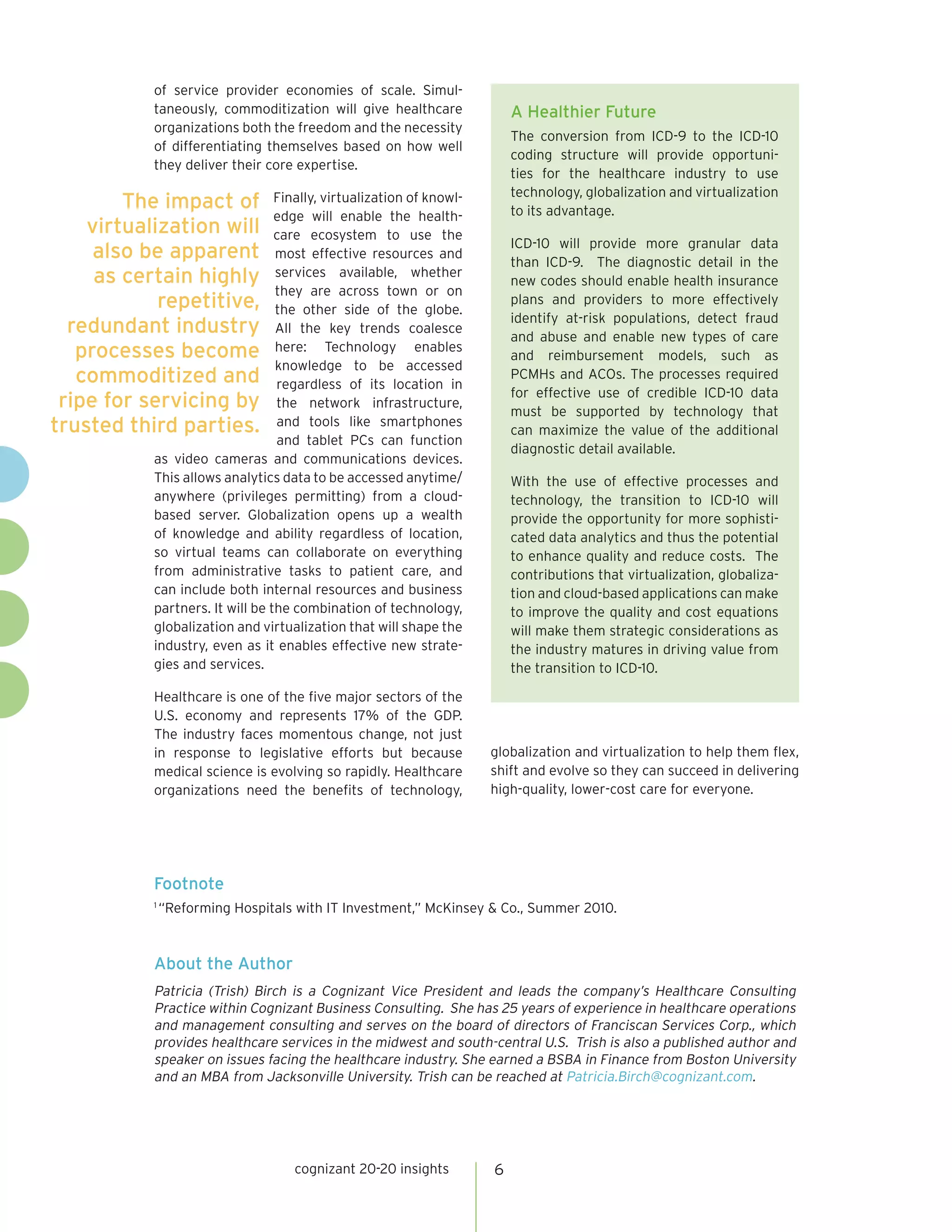 of service provider economies of scale. Simul-
           taneously, commoditization will give healthcare               A Healthier Future
           organizations both the freedom and the necessity
                                                                         The conversion from ICD-9 to the ICD-10
           of differentiating themselves based on how well
                                                                         coding structure will provide opportuni-
           they deliver their core expertise.
                                                                         ties for the healthcare industry to use
                                                                         technology, globalization and virtualization
        The impact of            Finally, virtualization of knowl-
                                                                         to its advantage.
                                 edge will enable the health-
    virtualization will          care ecosystem to use the
                                                                         ICD-10 will provide more granular data
     also be apparent            most effective resources and
                                                                         than ICD-9. The diagnostic detail in the
     as certain highly           services available, whether
                                                                         new codes should enable health insurance
                                 they are across town or on
            repetitive,          the other side of the globe.
                                                                         plans and providers to more effectively
                                                                         identify at-risk populations, detect fraud
  redundant industry             All the key trends coalesce
                                                                         and abuse and enable new types of care
   processes become              here: Technology enables
                                                                         and reimbursement models, such as
                                 knowledge to be accessed
   commoditized and              regardless of its location in
                                                                         PCMHs and ACOs. The processes required
                                                                         for effective use of credible ICD-10 data
 ripe for servicing by           the network infrastructure,
                                                                         must be supported by technology that
trusted third parties.           and tools like smartphones
                                                                         can maximize the value of the additional
                                 and tablet PCs can function
                                                                         diagnostic detail available.
           as video cameras and communications devices.
           This allows analytics data to be accessed anytime/            With the use of effective processes and
           anywhere (privileges permitting) from a cloud-                technology, the transition to ICD-10 will
           based server. Globalization opens up a wealth                 provide the opportunity for more sophisti-
           of knowledge and ability regardless of location,              cated data analytics and thus the potential
           so virtual teams can collaborate on everything                to enhance quality and reduce costs. The
           from administrative tasks to patient care, and                contributions that virtualization, globaliza-
           can include both internal resources and business              tion and cloud-based applications can make
           partners. It will be the combination of technology,           to improve the quality and cost equations
           globalization and virtualization that will shape the          will make them strategic considerations as
           industry, even as it enables effective new strate-            the industry matures in driving value from
           gies and services.                                            the transition to ICD-10.

           Healthcare is one of the five major sectors of the
           U.S. economy and represents 17% of the GDP.
           The industry faces momentous change, not just
           in response to legislative efforts but because            globalization and virtualization to help them flex,
           medical science is evolving so rapidly. Healthcare        shift and evolve so they can succeed in delivering
           organizations need the benefits of technology,            high-quality, lower-cost care for everyone.




           Footnote
           1
               “Reforming Hospitals with IT Investment,” McKinsey & Co., Summer 2010.



           About the Author
           Patricia (Trish) Birch is a Cognizant Vice President and leads the company’s Healthcare Consulting
           Practice within Cognizant Business Consulting. She has 25 years of experience in healthcare operations
           and management consulting and serves on the board of directors of Franciscan Services Corp., which
           provides healthcare services in the midwest and south-central U.S. Trish is also a published author and
           speaker on issues facing the healthcare industry. She earned a BSBA in Finance from Boston University
           and an MBA from Jacksonville University. Trish can be reached at Patricia.Birch@cognizant.com.




                                    cognizant 20-20 insights         6
 