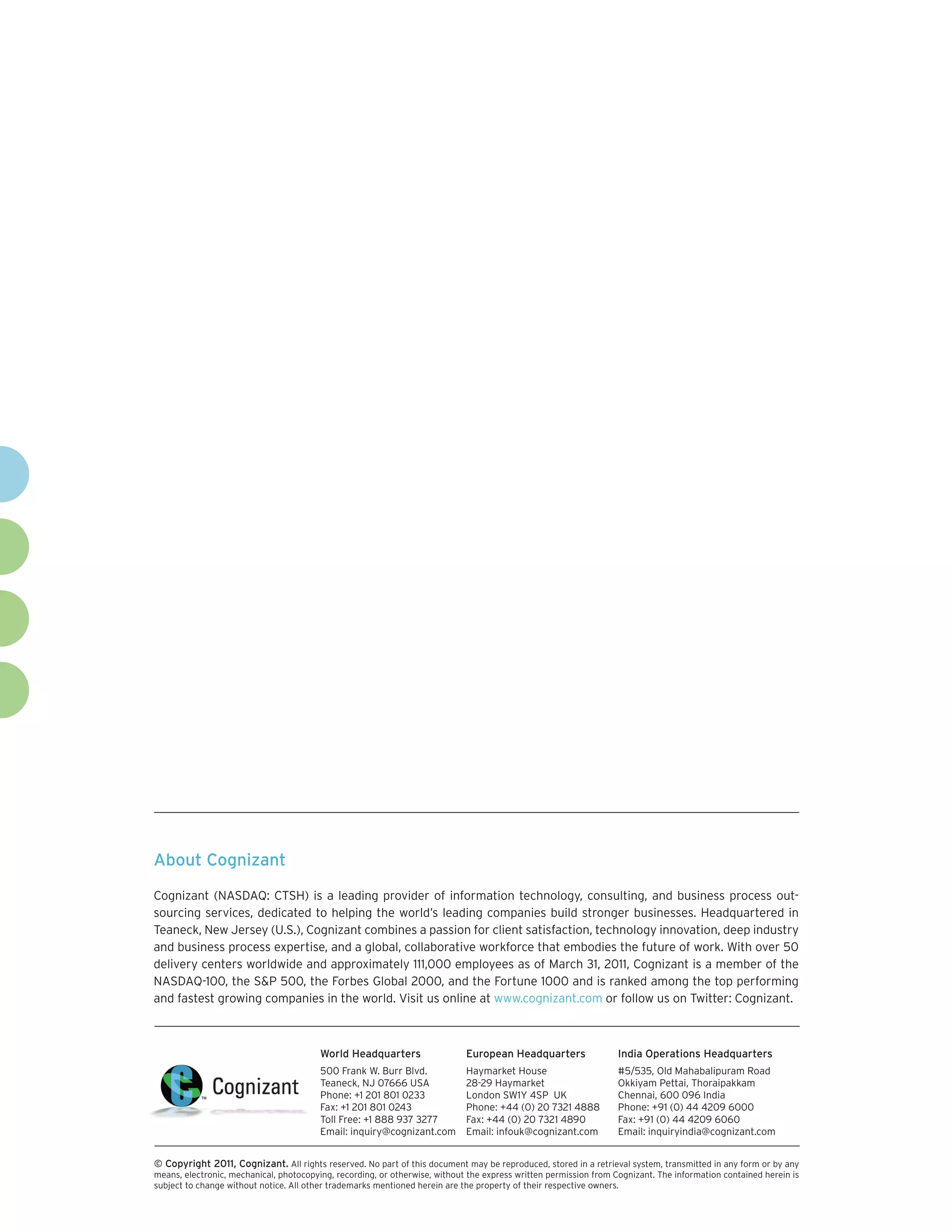 About Cognizant

Cognizant (NASDAQ: CTSH) is a leading provider of information technology, consulting, and business process out-
sourcing services, dedicated to helping the world’s leading companies build stronger businesses. Headquartered in
Teaneck, New Jersey (U.S.), Cognizant combines a passion for client satisfaction, technology innovation, deep industry
and business process expertise, and a global, collaborative workforce that embodies the future of work. With over 50
delivery centers worldwide and approximately 111,000 employees as of March 31, 2011, Cognizant is a member of the
NASDAQ-100, the S&P 500, the Forbes Global 2000, and the Fortune 1000 and is ranked among the top performing
and fastest growing companies in the world. Visit us online at www.cognizant.com or follow us on Twitter: Cognizant.



                                         World Headquarters                  European Headquarters                 India Operations Headquarters
                                         500 Frank W. Burr Blvd.             Haymarket House                       #5/535, Old Mahabalipuram Road
                                         Teaneck, NJ 07666 USA               28-29 Haymarket                       Okkiyam Pettai, Thoraipakkam
                                         Phone: +1 201 801 0233              London SW1Y 4SP UK                    Chennai, 600 096 India
                                         Fax: +1 201 801 0243                Phone: +44 (0) 20 7321 4888           Phone: +91 (0) 44 4209 6000
                                         Toll Free: +1 888 937 3277          Fax: +44 (0) 20 7321 4890             Fax: +91 (0) 44 4209 6060
                                         Email: inquiry@cognizant.com        Email: infouk@cognizant.com           Email: inquiryindia@cognizant.com


© Copyright 2011, Cognizant. All rights reserved. No part of this document may be reproduced, stored in a retrieval system, transmitted in any form or by any
means, electronic, mechanical, photocopying, recording, or otherwise, without the express written permission from Cognizant. The information contained herein is
subject to change without notice. All other trademarks mentioned herein are the property of their respective owners.
 