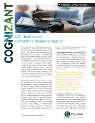 • Cognizant 20-20 Insights




U.S. Healthcare:
Converting Vision to Reality
   A tremendous amount of change has occurred in         mid-term elections. Significant progress, however,
   healthcare over the last decade as the industry       can be anticipated in the following areas:
   has pushed to address significant cost and quality
   issues. Long before the Patient Protection and        •   A national/international healthcare IT (HIT)
   Affordable Care Act (PPACA), the healthcare               infrastructure, linking providers, health plans
   industry has steadily worked to enact funda-              and consumers. This infrastructure is likely
   mental changes to everything from administra-             to comprise public and private networks,
   tion to patient care, prompted by incremental             with data collected and shared electronically
   regulatory change. Given increasing demand for            using an array of enablers and tools, from
   services and the unwieldiness of the industry             Web services-based transactions between
   — tens of thousands of professionals across               trading partners and personal smartphones, to
   hospital systems, physician groups, long-term             netbooks and social network-style applications
   care facilities, bio-pharmaceutical firms, health         for consumers.
   insurers, government agencies, suppliers — the
   redesign of healthcare to reduce costs and improve    Given increasing demand for
   access for all U.S. consumers will continue to be a   services and the unwieldiness
   large-scale transformation effort.                    of the industry, the redesign
   Recent legislation such as the PPACA, as well
                                                         of healthcare to reduce
   as provisions in the American Reinvestment            costs and improve access
   and Recovery Act (ARRA), are seen as catalysts        for all U.S. consumers will
   that are accelerating the transformation process
   through mandates and incentives. Mechanisms
                                                         continue to be a large-scale
   that the government hopes will accelerate             transformation effort.
   industry change include the use of electronic
   health records, enhanced data coding standards        •   Integrated health management based on
   and the creation of health insurance exchanges            the concept of coordinated care. This means
   to support direct sales to consumers. While a             a healthcare process that is not a series of
   number of PPACA provisions went into effect in            disjointed events but a synchronized effort to
   2010, many mandates are expected to be phased             provide wellness services and preventive care,
   in over the next decade. It is hard to predict            along with acute/post-acute care, through
   exactly how healthcare reform will proceed, given         patient-centered medical homes (PCMH) and
   the broad scope of the legislation, still undefined       accountable care organizations (ACO). The
   provisions and the uncertainty introduced by the          effort also includes consumers increasingly



   cognizant 20-20 insights | may 2011
 
