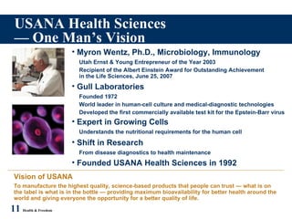 USANA Health Sciences — One Man’s Vision 11   Health & Freedom Myron Wentz, Ph.D., Microbiology, Immunology Utah Ernst & Young Entrepreneur of the Year 2003 Recipient of the Albert Einstein Award for Outstanding Achievement in the Life Sciences, June 25, 2007 Gull Laboratories Founded 1972 World leader in human-cell culture and medical-diagnostic technologies Developed the first commercially available test kit for the Epstein-Barr virus Shift in Research From disease diagnostics to health maintenance Founded USANA Health Sciences in 1992 Vision of USANA To manufacture the highest quality, science-based products that people can trust — what is on the label is what is in the bottle — providing maximum bioavailability for better health around the world and giving everyone the opportunity for a better quality of life. Expert in Growing Cells Understands the nutritional requirements for the human cell 