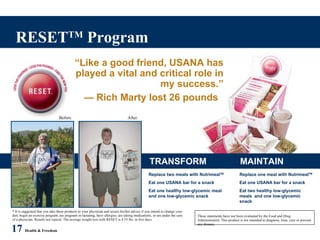 RESET TM  Program 17   Health & Freedom “ Like a good friend, USANA has played a vital and critical role in my success.” —  Rich Marty lost 26 pounds  * It is suggested that you take these products to your physician and secure his/her advice if you intend to change your diet, begin an exercise program, are pregnant or lactating, have allergies, are taking medications, or are under the care of a physician. Results not typical. The average weight loss with RESET is 4.55 lbs. in five days.  These statements have not been evaluated by the Food and Drug Administration. This product is not intended to diagnose, treat, cure or prevent any disease. Before After TRANSFORM MAINTAIN Replace two meals with Nutrimeal TM Eat one USANA bar for a snack Eat one healthy low-glycemic meal  and one low-glycemic snack Replace one meal with Nutrimeal TM Eat one USANA bar for a snack Eat two healthy low-glycemic meals  and one low-glycemic snack 