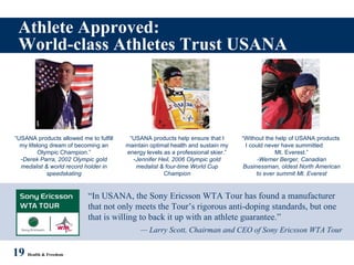 Athlete Approved: World-class Athletes Trust USANA 19   Health & Freedom “ In USANA, the Sony Ericsson WTA Tour has found a manufacturer that not only meets the Tour’s rigorous anti-doping standards, but one that is willing to back it up with an athlete guarantee.” —  Larry Scott, Chairman and CEO of Sony Ericsson WTA Tour “ USANA products allowed me to fulfill my lifelong dream of becoming an Olympic Champion.” Derek Parra, 2002 Olympic gold medalist & world record holder in speedskating “ USANA products help ensure that I maintain optimal health and sustain my energy levels as a professional skier.” Jennifer Heil, 2006 Olympic gold medalist & four-time World Cup Champion “ Without the help of USANA products  I could never have summitted  Mt. Everest.” -Werner Berger, Canadian Businessman, oldest North American to ever summit Mt. Everest 