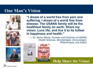 One Man’s Vision 21   Health & Freedom Help Share the Vision “ I dream of a world free from pain and suffering. I dream of a world free from disease. The USANA family will be the healthiest family on earth. Share my vision. Love life, and live it to its fullest in happiness and health.” —  Dr. Myron Wentz, Founder and Chairman of  USANA  Health Sciences, Microbiologist, Immunologist, Philanthropist, and Author 