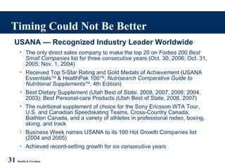 Timing Could Not Be Better 31   Health & Freedom USANA — Recognized Industry Leader Worldwide The only direct sales company to make the top 20 on  Forbes 200 Best Small Companies  list for three consecutive years (Oct. 30, 2006; Oct. 31, 2005; Nov. 1, 2004) Received Top 5-Star Rating and Gold Medals of Achievement (USANA Essentials TM  & HealthPak 100 TM ,  Nutrisearch Comparative Guide to Nutritional Supplements TM , 4th Edition) Best Dietary Supplement (Utah Best of State, 2008, 2007, 2006, 2004, 2003); Best Personal-care Products (Utah Best of State, 2008, 2007) The nutritional supplement of choice for the Sony Ericsson WTA Tour, U.S. and Canadian Speedskating Teams, Cross-Country Canada, Biathlon Canada, and a variety of athletes in professional rodeo, boxing, skiing, and track Business Week names USANA to its 100 Hot Growth Companies list (2004 and 2005) Achieved record-setting growth for six consecutive years 