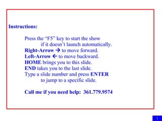 Instructions: Press the “F5” key to start the show  if it doesn’t launch automatically. Right-Arrow    to move forward. Left-Arrow    to move backward. HOME  brings you to this slide. END  takes you to the last slide. Type a slide number and press  ENTER   to jump to a specific slide. Call me if you need help:  361.779.9574 