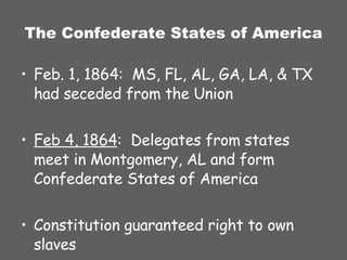 The Confederate States of America Feb. 1, 1864:  MS, FL, AL, GA, LA, & TX had seceded from the Union Feb 4, 1864 :  Delegates from states meet in Montgomery, AL and form Confederate States of America Constitution guaranteed right to own slaves 