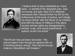 “ I believe that to have interfered as I have done…in behalf of His despised poor, was not wrong, but right. Now if it is deemed necessary that I should forfeit my life for the furtherance of the ends of justice, and mingle my blood further with the blood of my children and with the blood of millions in this slave country whose rights are disregarded by wicked, cruel, and unjust enactments. -- I submit; so let it be done!“ "Old Brown has just been executed.  We cannot object even though he agreed with us in thinking slavery wrong. That cannot excuse violence, bloodshed, and treason."   