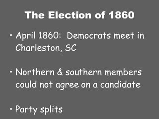 The Election of 1860 April 1860:  Democrats meet in Charleston, SC Northern & southern members could not agree on a candidate Party splits 