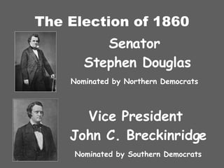 The Election of 1860 Senator  Stephen Douglas Nominated by Northern Democrats Vice President  John C. Breckinridge Nominated by Southern Democrats 