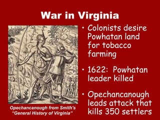 War in Virginia Colonists desire Powhatan land for tobacco farming 1622:  Powhatan leader killed Opechancanough leads attack that kills 350 settlers Opechancanough from Smith's “General History of Virginia”  