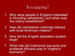 Recapping! Why were people in England interested in founding Jamestown, and when was the colony established? How did Jamestown colonists interact with local American Indians? How did the English plantation system begin What role did indentured servants and enslaved Africans play in Virginia’s economy? 