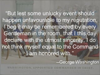 “ But lest some unlucky event should happen unfavourable to my reputation, I beg it may be remembered by every Gentleman in the room, that I this day declare with the utmost sincerity, I do not think myself equal to the Command I am honored with.” --George Washington 