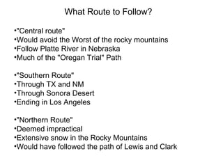 What Route to Follow?
•"Central route"
•Would avoid the Worst of the rocky mountains
•Follow Platte River in Nebraska
•Much of the "Oregan Trial" Path
•"Southern Route"
•Through TX and NM
•Through Sonora Desert
•Ending in Los Angeles
•"Northern Route"
•Deemed impractical
•Extensive snow in the Rocky Mountains
•Would have followed the path of Lewis and Clark
 