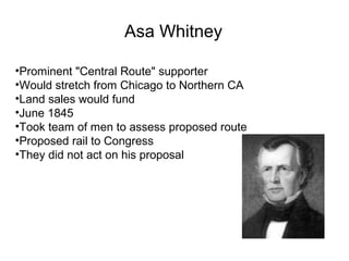 Asa Whitney
•Prominent "Central Route" supporter
•Would stretch from Chicago to Northern CA
•Land sales would fund
•June 1845
•Took team of men to assess proposed route
•Proposed rail to Congress
•They did not act on his proposal
 