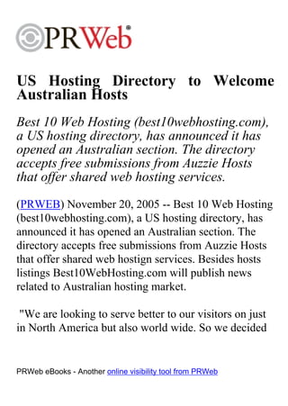 US Hosting Directory to Welcome
Australian Hosts
Best 10 Web Hosting (best10webhosting.com),
a US hosting directory, has announced it has
opened an Australian section. The directory
accepts free submissions from Auzzie Hosts
that offer shared web hosting services.
(PRWEB) November 20, 2005 -- Best 10 Web Hosting
(best10webhosting.com), a US hosting directory, has
announced it has opened an Australian section. The
directory accepts free submissions from Auzzie Hosts
that offer shared web hostign services. Besides hosts
listings Best10WebHosting.com will publish news
related to Australian hosting market.

 "We are looking to serve better to our visitors on just
in North America but also world wide. So we decided


PRWeb eBooks - Another online visibility tool from PRWeb
 