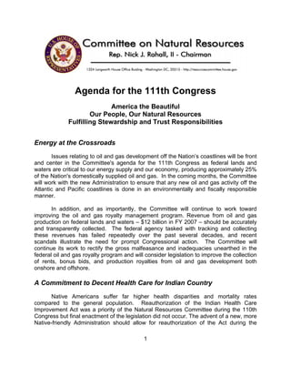 Agenda for the 111th Congress
                            America the Beautiful
                     Our People, Our Natural Resources
             Fulfilling Stewardship and Trust Responsibilities


Energy at the Crossroads
       Issues relating to oil and gas development off the Nation’s coastlines will be front
and center in the Committee's agenda for the 111th Congress as federal lands and
waters are critical to our energy supply and our economy, producing approximately 25%
of the Nation's domestically supplied oil and gas. In the coming months, the Committee
will work with the new Administration to ensure that any new oil and gas activity off the
Atlantic and Pacific coastlines is done in an environmentally and fiscally responsible
manner.

       In addition, and as importantly, the Committee will continue to work toward
improving the oil and gas royalty management program. Revenue from oil and gas
production on federal lands and waters – $12 billion in FY 2007 – should be accurately
and transparently collected. The federal agency tasked with tracking and collecting
these revenues has failed repeatedly over the past several decades, and recent
scandals illustrate the need for prompt Congressional action. The Committee will
continue its work to rectify the gross malfeasance and inadequacies unearthed in the
federal oil and gas royalty program and will consider legislation to improve the collection
of rents, bonus bids, and production royalties from oil and gas development both
onshore and offshore.

A Commitment to Decent Health Care for Indian Country
       Native Americans suffer far higher health disparities and mortality rates
compared to the general population. Reauthorization of the Indian Health Care
Improvement Act was a priority of the Natural Resources Committee during the 110th
Congress but final enactment of the legislation did not occur. The advent of a new, more
Native-friendly Administration should allow for reauthorization of the Act during the

                                            1
 