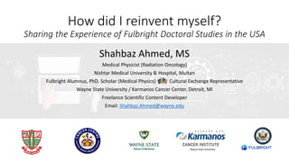 Shahbaz Ahmed, MS
Medical Physicist (Radiation Oncology)
Nishtar Medical University & Hospital, Multan
Fulbright Alumnus, PhD. Scholar (Medical Physics) Cultural Exchange Representative
Wayne State University / Karmanos Cancer Center, Detroit, MI
Freelance Scientific Content Developer
Email: Shahbaz.Ahmed@wayne.edu
How did I reinvent myself?
Sharing the Experience of Fulbright Doctoral Studies in the USA
 