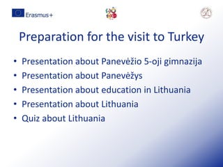 Preparation for the visit to Turkey
• Presentation about Panevėžio 5-oji gimnazija
• Presentation about Panevėžys
• Presentation about education in Lithuania
• Presentation about Lithuania
• Quiz about Lithuania
 
