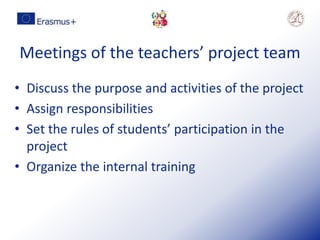Meetings of the teachers’ project team
• Discuss the purpose and activities of the project
• Assign responsibilities
• Set the rules of students’ participation in the
project
• Organize the internal training
 