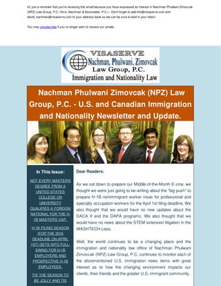 Hi, just a reminder that you're receiving this email because you have expressed an interest in Nachman Phulwani Zimovcak
(NPZ) Law Group, P.C. (f/k/a, Nachman & Associates, P.C.) - Don't forget to add info@visaserve.com and
david_nachman@visaserve.com to your address book so we can be sure to land in your inbox!
You may unsubscribe if you no longer wish to receive our emails.
Nachman Phulwani Zimovcak (NPZ) Law
Group, P.C. - U.S. and Canadian Immigration
and Nationality Newsletter and Update.
In This Issue:
NOT EVERY MASTER'S
DEGREE FROM A
UNITED STATES
COLLEGE OR
UNIVERSITY
QUALIFIES A FOREIGN
NATIONAL FOR THE H-
1B MASTER'S CAP.
H-1B FILING SEASON
(FOR THE 2016
DEADLINE ON APRIL
1ST) GETS INTO FULL-
SWING FOR H-1B
EMPLOYERS AND
PROSPECTIVE H-1B
EMPLOYEES.
TIS THE SEASON TO
BE JOLLY AND TIS
Dear Readers:
As we sat down to prepare our Middle-of-the-Month E-zine, we
thought we were just going to be writing about the "big push" to
prepare H-1B nonimmigrant worker visas for professional and
specialty occupation workers for the April 1st filing deadline. We
also thought that we would have no new updates about the
DACA II and the DAPA programs. We also thought that we
would have no news about the STEM extension litigation in the
WASHTECH case.
Well, the world continues to be a changing place and the
immigration and nationality law office of Nachman Phulwani
Zimovcak (NPZ) Law Group, P.C. continues to monitor each of
the aforementioned U.S. immigration news items with great
interest as to how the changing environment impacts our
clients, their friends and the greater U.S. immigrant community.
 